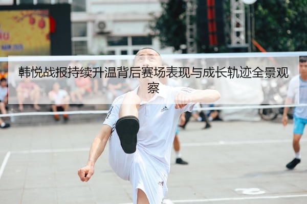 韩悦战报持续升温背后赛场表现与成长轨迹全景观察